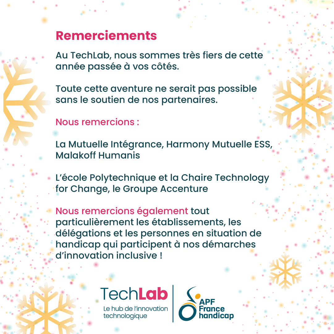 Remerciements Au TechLab, nous sommes très fiers de cette année passée à vos côtés. Toute cette aventure ne serait pas possible sans le soutien de nos partenaires. Nous remercions : La Mutuelle Intégrance, Harmony Mutuelle ESS, Malakoff Humanis L’école Polytechnique et la Chaire Technology for Change, le Groupe Accenture. Nous remercions également tout particulièrement les établissements, les délégations et les personnes en situation de handicap qui participent à nos démarches d’innovation inclusive !